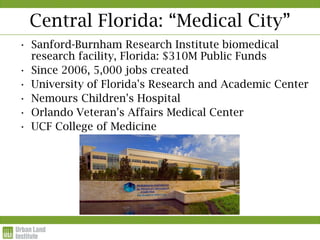 Central Florida: “Medical City”
• Sanford-Burnham Research Institute biomedical
  research facility, Florida: $310M Public Funds
• Since 2006, 5,000 jobs created
• University of Florida's Research and Academic Center
• Nemours Children's Hospital
• Orlando Veteran's Affairs Medical Center
• UCF College of Medicine
 