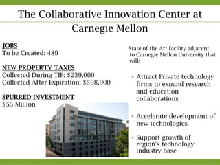 The Collaborative Innovation Center at
                Carnegie Mellon
JOBS                                   State of the Art facility adjacent
To be Created: 489                     to Carnegie Mellon University that
                                       will:
NEW PROPERTY TAXES
Collected During TIF: $239,000          ◦ Attract Private technology
Collected After Expiration: $598,000      firms to expand research
                                          and education
SPURRED INVESTMENT                        collaborations
$55 Million
                                        ◦ Accelerate development of
                                          new technologies

                                        ◦ Support growth of
                                          region's technology
                                          industry base
 