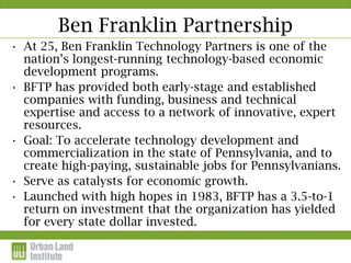 Ben Franklin Partnership
• At 25, Ben Franklin Technology Partners is one of the
  nation’s longest-running technology-based economic
  development programs.
• BFTP has provided both early-stage and established
  companies with funding, business and technical
  expertise and access to a network of innovative, expert
  resources.
• Goal: To accelerate technology development and
  commercialization in the state of Pennsylvania, and to
  create high-paying, sustainable jobs for Pennsylvanians.
• Serve as catalysts for economic growth.
• Launched with high hopes in 1983, BFTP has a 3.5-to-1
  return on investment that the organization has yielded
  for every state dollar invested.
 