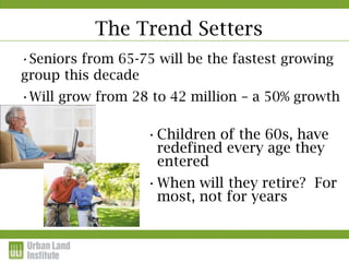 The Trend Setters
•Seniors from 65-75 will be the fastest growing
group this decade
•Will grow from 28 to 42 million – a 50% growth
by 2020.
                  •Children of the 60s, have
                   redefined every age they
                   entered
                  •When will they retire? For
                   most, not for years
 