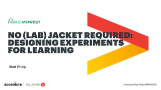Matt Philip
NO (LAB) JACKET REQUIRED:
DESIGNING EXPERIMENTS
FOR LEARNING
@mattphilip #AgileMW2019
 