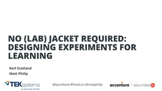 @kjscotland #FlowCon @mattphilip
Karl Scotland
Matt Philip
NO (LAB) JACKET REQUIRED: 
DESIGNING EXPERIMENTS FOR
LEARNING
 