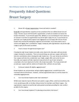 New Orleans Center for Aesthetics and Plastic Surgery
Frequently Asked Questions:
Breast Surgery
1. Breast Lift vs Breast Augmentation: How to tell which is needed?
Breast lift and augmentation surgeries are two procedures that can address breast size and
shape. The best way to tell if breast lift, augmentation, or both are needed is to look at the
breasts themselves. If your breasts appear flat, deflated, or you are looking for more volume or
an increase in size then an augmentation may be the right surgery for you. If your breasts (in
particular your nipple position) appear to be sagging but you are happy with the size of your
breasts then a breast lift (mastopexy) might be recommended. If you notice both a loss in
volume and sagging, then a combined or staged, mastopexy with augmentation may be the right
surgery to get you the result you desire.
2. How to choose the right breast implant size?
Choosing the right breast implant size really comes down to the discussion with your plastic
surgeon during the consultation. There are several things you and your surgeon will need to
take into consideration when choosing the right implant size. First, your body size and frame.
Your surgeon will take into consideration your height, weight, BMI, and current bra size.
Secondly, your surgeon will take important measurements of your breast during the
consultation, the most important of which is the breast base width. This measurement will
provide your surgeon with the selection of implants that will best suit your body.
3. Do breast implants lift slightly sagging breasts?
Breast implants can and sometimes will give slightly sagging breast a small lift due to the
increased volume of the breast. However, a breast augmentation alone is not the answer for
noticeably sagging breasts.
4. Can I have breast implants under local anesthesia?
While breast implants may be offered at some plastic surgery offices under local anesthesia, this
is not something we offer at the New Orleans Center for Aesthetics and Plastic Surgery. Our
augmentation surgeries are performed under general anesthesia providing the most comfort
possible for this surgery.
5. Can I have breast implants if I’m planning to have kids in the future?
 