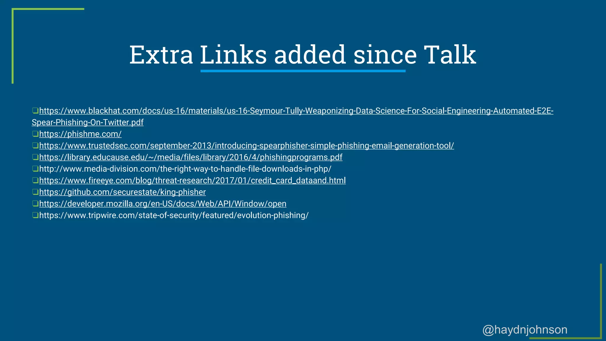 @haydnjohnson
Extra Links added since Talk
❏https://www.blackhat.com/docs/us-16/materials/us-16-Seymour-Tully-Weaponizing-Data-Science-For-Social-Engineering-Automated-E2E-
Spear-Phishing-On-Twitter.pdf
❏https://phishme.com/
❏https://www.trustedsec.com/september-2013/introducing-spearphisher-simple-phishing-email-generation-tool/
❏https://library.educause.edu/~/media/files/library/2016/4/phishingprograms.pdf
❏http://www.media-division.com/the-right-way-to-handle-file-downloads-in-php/
❏https://www.fireeye.com/blog/threat-research/2017/01/credit_card_dataand.html
❏https://github.com/securestate/king-phisher
❏https://developer.mozilla.org/en-US/docs/Web/API/Window/open
❏https://www.tripwire.com/state-of-security/featured/evolution-phishing/
 