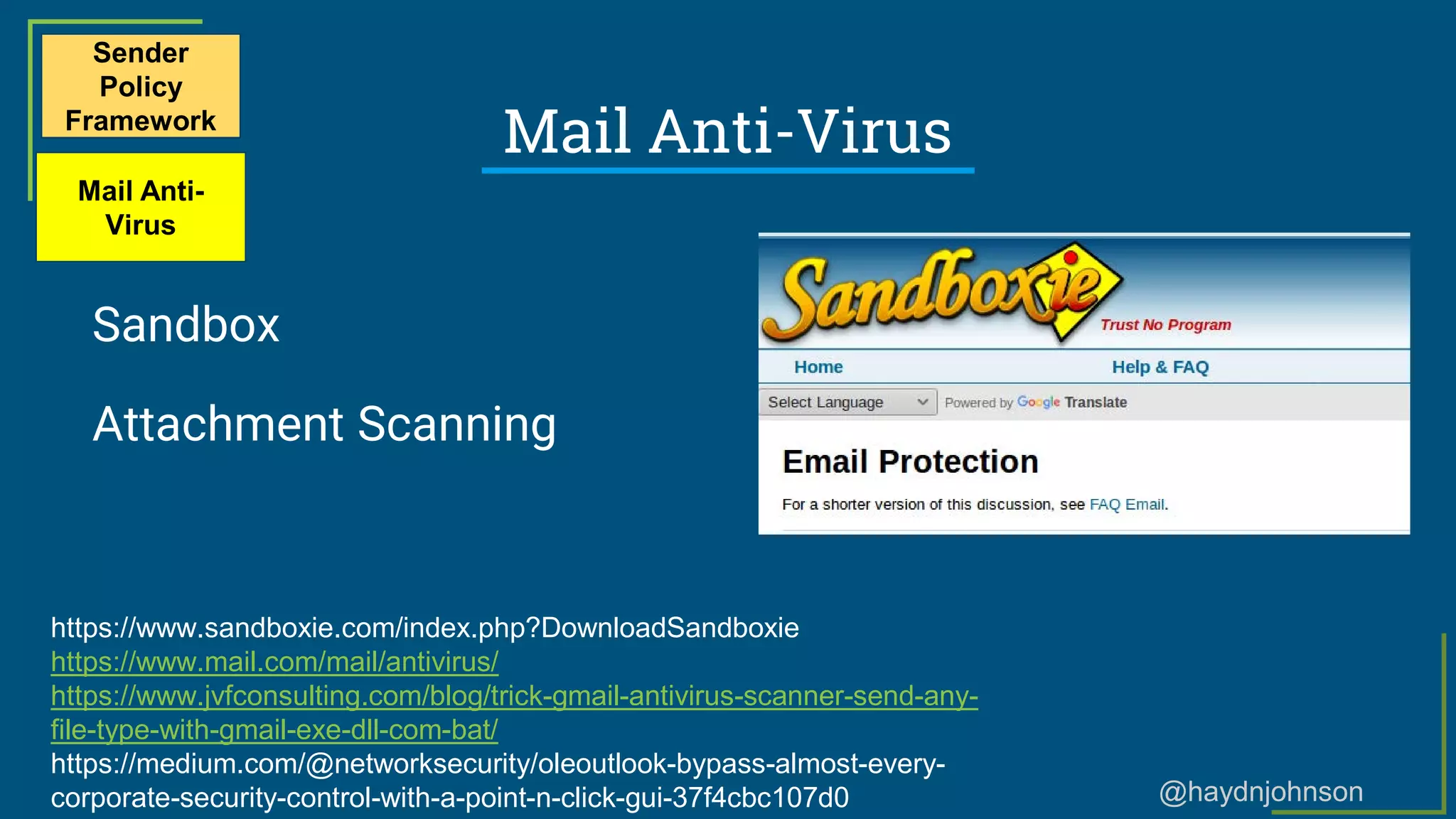 @haydnjohnson
Mail Anti-Virus
Sandbox
Attachment Scanning
Sender
Policy
Framework
Mail Anti-
Virus
https://www.sandboxie.com/index.php?DownloadSandboxie
https://www.mail.com/mail/antivirus/
https://www.jvfconsulting.com/blog/trick-gmail-antivirus-scanner-send-any-
file-type-with-gmail-exe-dll-com-bat/
https://medium.com/@networksecurity/oleoutlook-bypass-almost-every-
corporate-security-control-with-a-point-n-click-gui-37f4cbc107d0
 