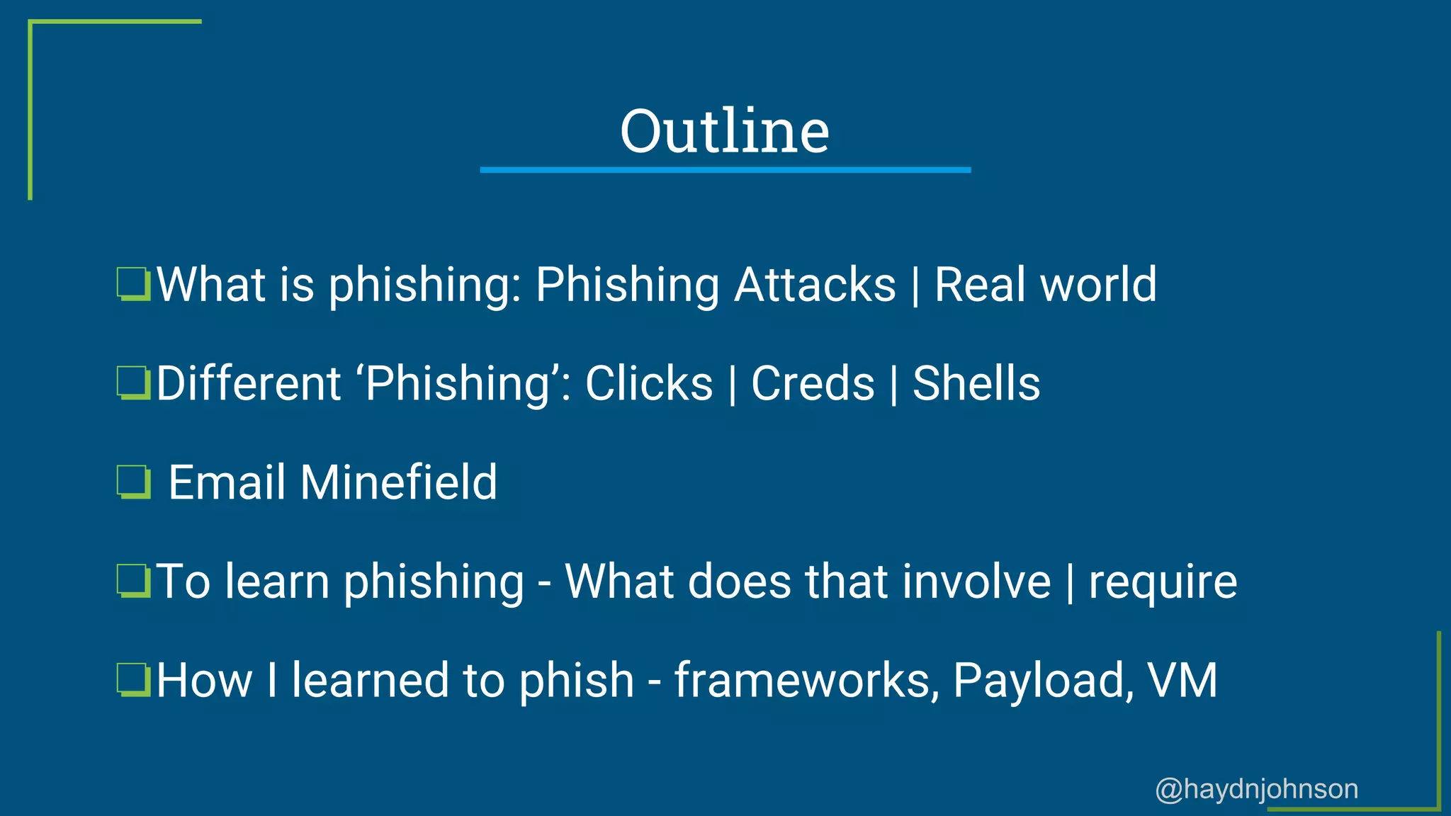 @haydnjohnson
Outline
❏What is phishing: Phishing Attacks | Real world
❏Different ‘Phishing’: Clicks | Creds | Shells
❏ Email Minefield
❏To learn phishing - What does that involve | require
❏How I learned to phish - frameworks, Payload, VM
 