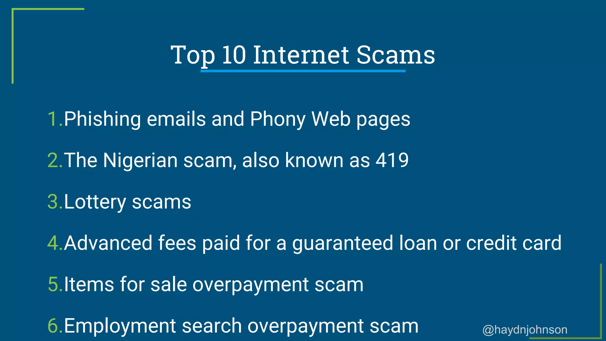 @haydnjohnson
Top 10 Internet Scams
1.Phishing emails and Phony Web pages
2.The Nigerian scam, also known as 419
3.Lottery scams
4.Advanced fees paid for a guaranteed loan or credit card
5.Items for sale overpayment scam
6.Employment search overpayment scam
 