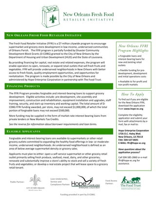 N E W O R LE A N S F R ES H F O O D R E T A I L E R I N I T I A T I V E

  The Fresh Food Retailer Initiative (FFRI) is a $7 million citywide program to encourage 
                                                                                                          New Orleans FFRI
  supermarket and grocery store development in low‐income, underserved communities 
                                                                                                          
  of Orleans Parish.   The FFRI program is partially funded by Disaster Community                        Program Highlights
                                                                                                          

  Development Block Grants (D‐CDBG) granted to the City of New Orleans by the 
                                                                                                         ● Forgivable loans and 
  Department of Housing and Urban Development (HUD) and the State of Louisiana. 
                                                                                                         interest‐bearing loans for 
  By providing financing for capital, real estate and related expenses, the program will                 new and existing retail 
  enable operators to open, renovate, or expand retail outlets that sell fresh fruits and                outlets 
                                                                                                          
  vegetables. FFRI will provide underserved neighborhoods in New Orleans with better                     ● Flexible funding for pre‐
  access to fresh foods, quality employment opportunities, and opportunities for                         development, development 
  revitalization. The program is made possible by the City of New Orleans and                            and initial operations costs 
                                                                                                          
  administered by Hope Enterprise Corporation in partnership with The Food Trust. 
                                                                                                         ● Available to for‐profit and 
                                                                                                         non‐profit markets 
FINANCING PRODUCTS

  The FFRI Program provides forgivable and interest‐bearing loans to support grocery                      
                                                                                                          
                                                                                                            How To Apply
  development.  Eligible activities include: pre‐development, site assembly and 
  improvement, construction and rehabilitation, equipment installation and upgrades, staff               To find out if you are eligible 
  training, security, and start‐up inventory and working capital. The total amount of D‐                 for the New Orleans FFRI, 
                                                                                                         download the application 
  CDBG FFRI funding awarded, per store, may not exceed $1,000,000, of which the total 
                                                                                                         from www.hope‐ec.org. 
  portion of forgivable loans may not exceed $500,000.                                                    
   

  More funding may be supplied in the form of market‐rate interest bearing loans from                    Complete the eligibility 
  private lenders or New Markets Tax Credits.                                                            application and submit your 
                                                                                                         form with attachments by e‐
  See the reverse for information about borrower requirements and loan terms.                            mail, fax or mail to: 
                                                                                                          
ELIGIBLE APPLICANTS                                                                                      Hope Enterprise Corporation 
                                                                                                         1726 O.C. Haley Blvd. 
                                                                                                         New Orleans, LA 70113 
  Forgivable and interest‐bearing loans are available to supermarkets or other retail 
                                                                                                         FAX: 504‐527‐0691 
  grocery outlets committed to expanding the healthy food offerings in low‐ or moderate‐                 E‐MAIL: ffri@hope‐ec.org 
  income, underserved neighborhoods. An underserved neighborhood is defined as an                         
  area of below average supermarket density or grocery sales.                                            Have questions about the 
   
                                                                                                         application process? 
  Applicants must plan to either: open a self‐service supermarket or other grocery retail                 
  outlet primarily selling fresh produce, seafood, meat, dairy, and other groceries;                     Call 504‐585‐2860 or e‐mail 
  renovate and substantially improve a store’s ability to stock and sell a variety of fresh              ffri@hope‐ec.org for 
  fruits and vegetables; or develop a real estate project that will lease space to a grocery             assistance.
  retail tenant.  


                                         Loan Underwriter, 
                                         Service and                                      Food Access 
      Public Partner: 
                                         Compliance Partner:                              Partner: 



                                                  Funding provided in part by D‐CDBG. 
 