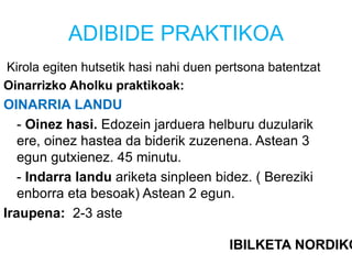 ADIBIDE PRAKTIKOA
Kirola egiten hutsetik hasi nahi duen pertsona batentzat
Oinarrizko Aholku praktikoak:
OINARRIA LANDU
- Oinez hasi. Edozein jarduera helburu duzularik
ere, oinez hastea da biderik zuzenena. Astean 3
egun gutxienez. 45 minutu.
- Indarra landu ariketa sinpleen bidez. ( Bereziki
enborra eta besoak) Astean 2 egun.
Iraupena: 2-3 aste
IBILKETA NORDIKO
 