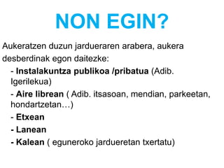 NON EGIN?
Aukeratzen duzun jardueraren arabera, aukera
desberdinak egon daitezke:
- Instalakuntza publikoa /pribatua (Adib.
Igerilekua)
- Aire librean ( Adib. itsasoan, mendian, parkeetan,
hondartzetan…)
- Etxean
- Lanean
- Kalean ( eguneroko jardueretan txertatu)
 