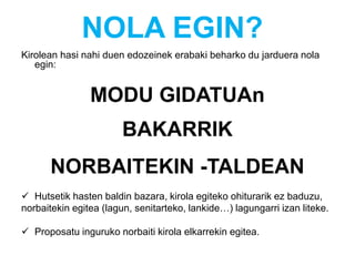 NOLA EGIN?
Kirolean hasi nahi duen edozeinek erabaki beharko du jarduera nola
egin:
MODU GIDATUAn
BAKARRIK
NORBAITEKIN -TALDEAN
 Hutsetik hasten baldin bazara, kirola egiteko ohiturarik ez baduzu,
norbaitekin egitea (lagun, senitarteko, lankide…) lagungarri izan liteke.
 Proposatu inguruko norbaiti kirola elkarrekin egitea.
 