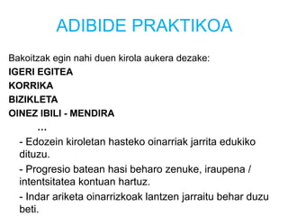 ADIBIDE PRAKTIKOA
Bakoitzak egin nahi duen kirola aukera dezake:
IGERI EGITEA
KORRIKA
BIZIKLETA
OINEZ IBILI - MENDIRA
…
- Edozein kiroletan hasteko oinarriak jarrita edukiko
dituzu.
- Progresio batean hasi beharo zenuke, iraupena /
intentsitatea kontuan hartuz.
- Indar ariketa oinarrizkoak lantzen jarraitu behar duzu
beti.
 