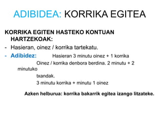 ADIBIDEA: KORRIKA EGITEA
KORRIKA EGITEN HASTEKO KONTUAN
HARTZEKOAK:
- Hasieran, oinez / korrika tartekatu.
- Adibidez: Hasieran 3 minutu oinez + 1 korrika
Oinez / korrika denbora berdina. 2 minutu + 2
minutuko
txandak.
3 minutu korrika + minutu 1 oinez
Azken helburua: korrika bakarrik egitea izango litzateke.
 