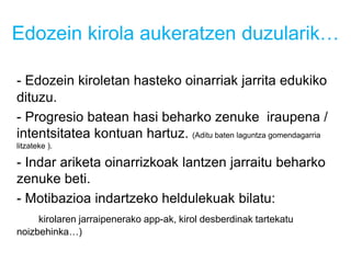 Edozein kirola aukeratzen duzularik…
- Edozein kiroletan hasteko oinarriak jarrita edukiko
dituzu.
- Progresio batean hasi beharko zenuke iraupena /
intentsitatea kontuan hartuz. (Aditu baten laguntza gomendagarria
litzateke ).
- Indar ariketa oinarrizkoak lantzen jarraitu beharko
zenuke beti.
- Motibazioa indartzeko heldulekuak bilatu:
kirolaren jarraipenerako app-ak, kirol desberdinak tartekatu
noizbehinka…)
 