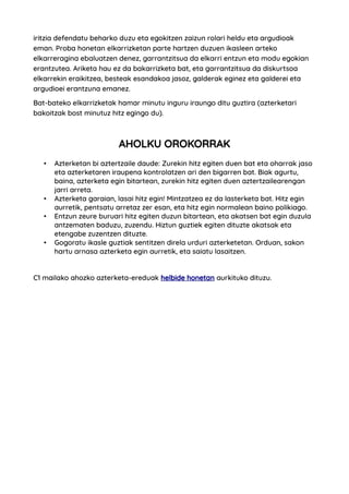 iritzia defendatu beharko duzu eta egokitzen zaizun rolari heldu eta argudioak
eman. Proba honetan elkarrizketan parte hartzen duzuen ikasleen arteko
elkarreragina ebaluatzen denez, garrantzitsua da elkarri entzun eta modu egokian
erantzutea. Ariketa hau ez da bakarrizketa bat, eta garrantzitsua da diskurtsoa
elkarrekin eraikitzea, besteak esandakoa jasoz, galderak eginez eta galderei eta
argudioei erantzuna emanez.
Bat-bateko elkarrizketak hamar minutu inguru iraungo ditu guztira (azterketari
bakoitzak bost minutuz hitz egingo du).
AHOLKU OROKORRAK
• Azterketan bi aztertzaile daude: Zurekin hitz egiten duen bat eta oharrak jaso
eta azterketaren iraupena kontrolatzen ari den bigarren bat. Biak agurtu,
baina, azterketa egin bitartean, zurekin hitz egiten duen aztertzailearengan
jarri arreta.
• Azterketa garaian, lasai hitz egin! Mintzatzea ez da lasterketa bat. Hitz egin
aurretik, pentsatu arretaz zer esan, eta hitz egin normalean baino polikiago.
• Entzun zeure buruari hitz egiten duzun bitartean, eta akatsen bat egin duzula
antzematen baduzu, zuzendu. Hiztun guztiek egiten dituzte akatsak eta
etengabe zuzentzen dituzte.
• Gogoratu ikasle guztiak sentitzen direla urduri azterketetan. Orduan, sakon
hartu arnasa azterketa egin aurretik, eta saiatu lasaitzen.
C1 mailako ahozko azterketa-ereduak helbide honetan aurkituko dituzu.
 