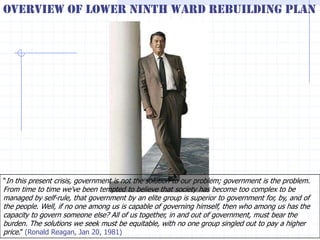 Overview of Lower Ninth Ward Rebuilding Plan




―In this present crisis, government is not the solution to our problem; government is the problem.
From time to time we've been tempted to believe that society has become too complex to be
managed by self-rule, that government by an elite group is superior to government for, by, and of
the people. Well, if no one among us is capable of governing himself, then who among us has the
capacity to govern someone else? All of us together, in and out of government, must bear the
burden. The solutions we seek must be equitable, with no one group singled out to pay a higher
price.‖ (Ronald Reagan, Jan 20, 1981)
 