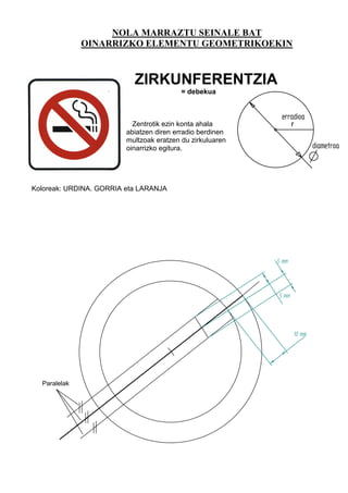 NOLA MARRAZTU SEINALE BAT
              OINARRIZKO ELEMENTU GEOMETRIKOEKIN



                           ZIRKUNFERENTZIA
                                          = debekua


                                                            erradioa
                           Zentrotik ezin konta ahala             r
                         abiatzen diren erradio berdinen
                         multzoak eratzen du zirkuluaren
                         oinarrizko egitura.                              diametroa



Koloreak: URDINA. GORRIA eta LARANJA




                                                           5 mm



                                                           5 mm




                                                                  10 mm




  Paralelak
 