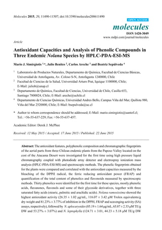 Molecules 2015, 20, 11490-11507; doi:10.3390/molecules200611490
molecules
ISSN 1420-3049
www.mdpi.com/journal/molecules
Article
Antioxidant Capacities and Analysis of Phenolic Compounds in
Three Endemic Nolana Species by HPLC-PDA-ESI-MS
Mario J. Simirgiotis 1,
*, Julio Benites 2
, Carlos Areche 3
and Beatriz Sepúlveda 4
1
Laboratorio de Productos Naturales, Departamento de Química, Facultad de Ciencias Básicas,
Universidad de Antofagasta, Av. Coloso S-N, Antofagasta 1240000, Chile
2
Facultad de Ciencias de la Salud, Universidad Arturo Prat, Iquique 1100000, Chile;
E-Mail: juliob@unap.cl
3
Departamento de Química, Facultad de Ciencias, Universidad de Chile, Casilla 653,
Santiago 7800024, Chile; E-Mail: areche@uchile.cl
4
Departamento de Ciencias Químicas, Universidad Andres Bello, Campus Viña del Mar, Quillota 980,
Viña del Mar 2520000, Chile; E-Mail: bsepulveda@uc.cl
* Author to whom correspondence should be addressed; E-Mail: mario.simirgiotis@uantof.cl;
Tel.: +56-55-637-229; Fax: +56-55-637-457.
Academic Editor: Derek J. McPhee
Received: 12 May 2015 / Accepted: 17 June 2015 / Published: 22 June 2015
Abstract: The antioxidant features, polyphenolic composition and chromatographic fingerprints
of the aerial parts from three Chilean endemic plants from the Paposo Valley located on the
cost of the Atacama Desert were investigated for the first time using high pressure liquid
chromatography coupled with photodiode array detector and electrospray ionization mass
analysis (HPLC-PDA-ESI-MS) and spectroscopic methods. The phenolic fingerprints obtained
for the plants were compared and correlated with the antioxidant capacities measured by the
bleaching of the DPPH radical, the ferric reducing antioxidant power (FRAP) and
quantification of the total content of phenolics and flavonoids measured by spectroscopic
methods. Thirty phenolics were identified for the first time for these species, mostly phenolic
acids, flavanones, flavonols and some of their glycoside derivatives, together with three
saturated fatty acids (stearic, palmitic and arachidic acids). Nolana ramosissima showed the
highest antioxidant activity (26.35 ± 1.02 μg/mL, 116.07 ± 3.42 μM Trolox equivalents/g
dry weight and 81.23% ± 3.77% of inhibition in the DPPH, FRAP and scavenging activity (SA)
assays, respectively), followed by N. aplocaryoides (85.19 ± 1.64 μg/mL, 65.87 ± 2.33 μM TE/g
DW and 53.27% ± 3.07%) and N. leptophylla (124.71 ± 3.01, 44.23 ± 5.18 μM TE/g DW
OPEN ACCESS
 