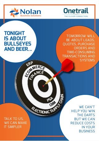TONIGHT
IS ABOUT
BULLSEYES
AND BEER...
TOMORROW WILL
BE ABOUT LEADS,
QUOTES, PURCHASE
ORDERS AND
TIME-CONSUMING
TRANSACTIONS AND
SYSTEMS
TALK TO US,
WE CAN MAKE
IT SIMPLER
WE CAN’T
HELP YOU WIN
THE DARTS
BUT WE CAN
REDUCE COSTS
IN YOUR
BUSINESS
ECO
M
MERCE
ERP
ELECTRONIC SUPP
LY
CHAIN
PSA
CRM
FIN
ANCE
 