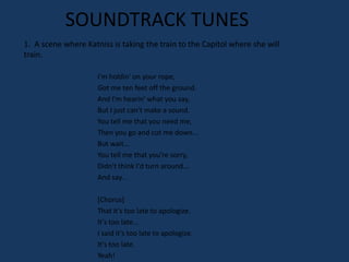 SOUNDTRACK TUNES
1. A scene where Katniss is taking the train to the Capitol where she will
train.

                     I'm holdin' on your rope,
                     Got me ten feet off the ground.
                     And I'm hearin' what you say,
                     But I just can't make a sound.
                     You tell me that you need me,
                     Then you go and cut me down...
                     But wait...
                     You tell me that you're sorry,
                     Didn't think I'd turn around...
                     And say...

                     [Chorus]
                     That it's too late to apologize.
                     It's too late...
                     I said it's too late to apologize.
                     It's too late.
                     Yeah!
 