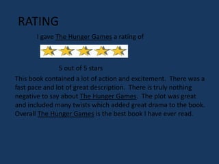 RATING
       I gave The Hunger Games a rating of



               5 out of 5 stars
This book contained a lot of action and excitement. There was a
fast pace and lot of great description. There is truly nothing
negative to say about The Hunger Games. The plot was great
and included many twists which added great drama to the book.
Overall The Hunger Games is the best book I have ever read.
 