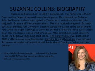 SUZANNE COLLINS: BIOGRAPHY
          Suzanne Collins was born in 1962 in Connecticut. Her father was in the Air
Force so they frequently moved from place to place. She attended the Alabama
School of Fine Arts where she majored in Theater Arts. At Indiana University she
majored in Drama and Telecommunications. She also received a degree in Dramatic
Writing at the New York University. Suzanne started her career at the age of twenty
nine when she began working as a writer for children’s television shows such as Little
Bear. She then began writing children’s books. After publishing several children’s
books she began writing young adult fiction. The Hunger Games was published in
2008 and became an instantaneous hit. Catching Fire and Mockinjay soon followed.
Suzanne now resides in Connecticut with her husband, Cap Pryor Collins, and two
children.

• http://totallyfabulous.typepad.com/everything_hunger
  _games/2012/03/author-suzanne-collins-biography-
  life-and-writing-career.html
 