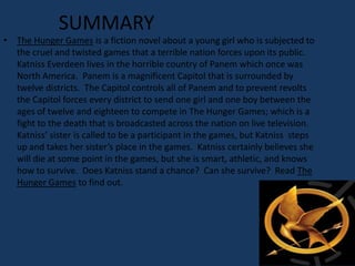 SUMMARY
• The Hunger Games is a fiction novel about a young girl who is subjected to
  the cruel and twisted games that a terrible nation forces upon its public.
  Katniss Everdeen lives in the horrible country of Panem which once was
  North America. Panem is a magnificent Capitol that is surrounded by
  twelve districts. The Capitol controls all of Panem and to prevent revolts
  the Capitol forces every district to send one girl and one boy between the
  ages of twelve and eighteen to compete in The Hunger Games; which is a
  fight to the death that is broadcasted across the nation on live television.
  Katniss’ sister is called to be a participant in the games, but Katniss steps
  up and takes her sister’s place in the games. Katniss certainly believes she
  will die at some point in the games, but she is smart, athletic, and knows
  how to survive. Does Katniss stand a chance? Can she survive? Read The
  Hunger Games to find out.
 
