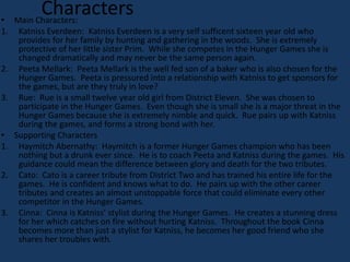 •
           Characters
     Main Characters:
1.    Katniss Everdeen: Katniss Everdeen is a very self sufficent sixteen year old who
      provides for her family by hunting and gathering in the woods. She is extremely
      protective of her little sister Prim. While she competes in the Hunger Games she is
      changed dramatically and may never be the same person again.
2.    Peeta Mellark: Peeta Mellark is the well fed son of a baker who is also chosen for the
      Hunger Games. Peeta is pressured into a relationship with Katniss to get sponsors for
      the games, but are they truly in love?
3.    Rue: Rue is a small twelve year old girl from District Eleven. She was chosen to
      participate in the Hunger Games. Even though she is small she is a major threat in the
      Hunger Games because she is extremely nimble and quick. Rue pairs up with Katniss
      during the games, and forms a strong bond with her.
•    Supporting Characters
1.    Haymitch Abernathy: Haymitch is a former Hunger Games champion who has been
      nothing but a drunk ever since. He is to coach Peeta and Katniss during the games. His
      guidance could mean the difference between glory and death for the two tributes.
2.    Cato: Cato is a career tribute from District Two and has trained his entire life for the
      games. He is confident and knows what to do. He pairs up with the other career
      tributes and creates an almost unstoppable force that could eliminate every other
      competitor in the Hunger Games.
3.    Cinna: Cinna is Katniss’ stylist during the Hunger Games. He creates a stunning dress
      for her which catches on fire without hurting Katniss. Throughout the book Cinna
      becomes more than just a stylist for Katniss, he becomes her good friend who she
      shares her troubles with.
 