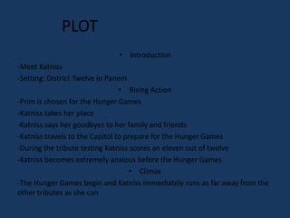 PLOT
                             • Introduction
-Meet Katniss
-Setting: District Twelve in Panem
                                 • Rising Action
-Prim is chosen for the Hunger Games
-Katniss takes her place
-Katniss says her goodbyes to her family and friends
-Katniss travels to the Capitol to prepare for the Hunger Games
-During the tribute testing Katniss scores an eleven out of twelve
-Katniss becomes extremely anxious before the Hunger Games
                                     • Climax
-The Hunger Games begin and Katniss immediately runs as far away from the
other tributes as she can
 