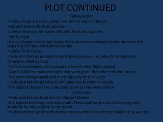 PLOT CONTINUED
                                  • Falling Action
-Katniss drops a Tracker jacker nest on the career tributes
-Rue and Katniss form an alliance
-Katniss destroys the career tributes’ food and supplies
-Rue is killed
-A rule change occurs that states if the last two surviving tributes are from the
same district they will both be victors
-Katniss finds Peeta
-Peeta and Katniss pretend to be in love to receive supplies from sponsors
-Thresh is killed by Cato
-Foxface accidentally eats poisonous berries that Peeta picked
-Cato is killed by mutated mutts that were given the other tributes’ brains
-The rules change again and there can only be one victor
-Peeta and Katniss decided to simultaneously commit suicide
-The Capitol changes the rules back to what they were before
                                    • Conclusion
-Peeta and Katniss both win the Hunger Games
-The Capitol becomes very upset with Peeta and Katniss for challenging their
authority by not battling to the death
-Peeta becomes upset with Katniss because he believed their relationship was real
 