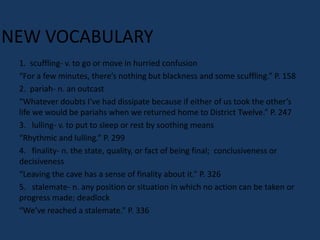 NEW VOCABULARY
 1. scuffling- v. to go or move in hurried confusion
 “For a few minutes, there’s nothing but blackness and some scuffling.” P. 158
 2. pariah- n. an outcast
 “Whatever doubts I’ve had dissipate because if either of us took the other’s
 life we would be pariahs when we returned home to District Twelve.” P. 247
 3. lulling- v. to put to sleep or rest by soothing means
 “Rhythmic and lulling.” P. 299
 4. finality- n. the state, quality, or fact of being final; conclusiveness or
 decisiveness
 “Leaving the cave has a sense of finality about it.” P. 326
 5. stalemate- n. any position or situation in which no action can be taken or
 progress made; deadlock
 “We’ve reached a stalemate.” P. 336
 