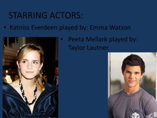 STARRING ACTORS:
• Katniss Everdeen played by: Emma Watson
                  • Peeta Mellark played by:
                    Taylor Lautner
 