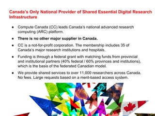 Canada’s Only National Provider of Shared Essential Digital Research
Infrastructure
● Compute Canada (CC) leads Canada’s national advanced research
computing (ARC) platform.
● There is no other major supplier in Canada.
● CC is a not-for-profit corporation. The membership includes 35 of
Canada’s major research institutions and hospitals.
● Funding is through a federal grant with matching funds from provincial
and institutional partners (40% federal / 60% provinces and institutions),
which is the basis of the federated Canadian model.
● We provide shared services to over 11,000 researchers across Canada.
No fees. Large requests based on a merit-based access system.
●
3
 