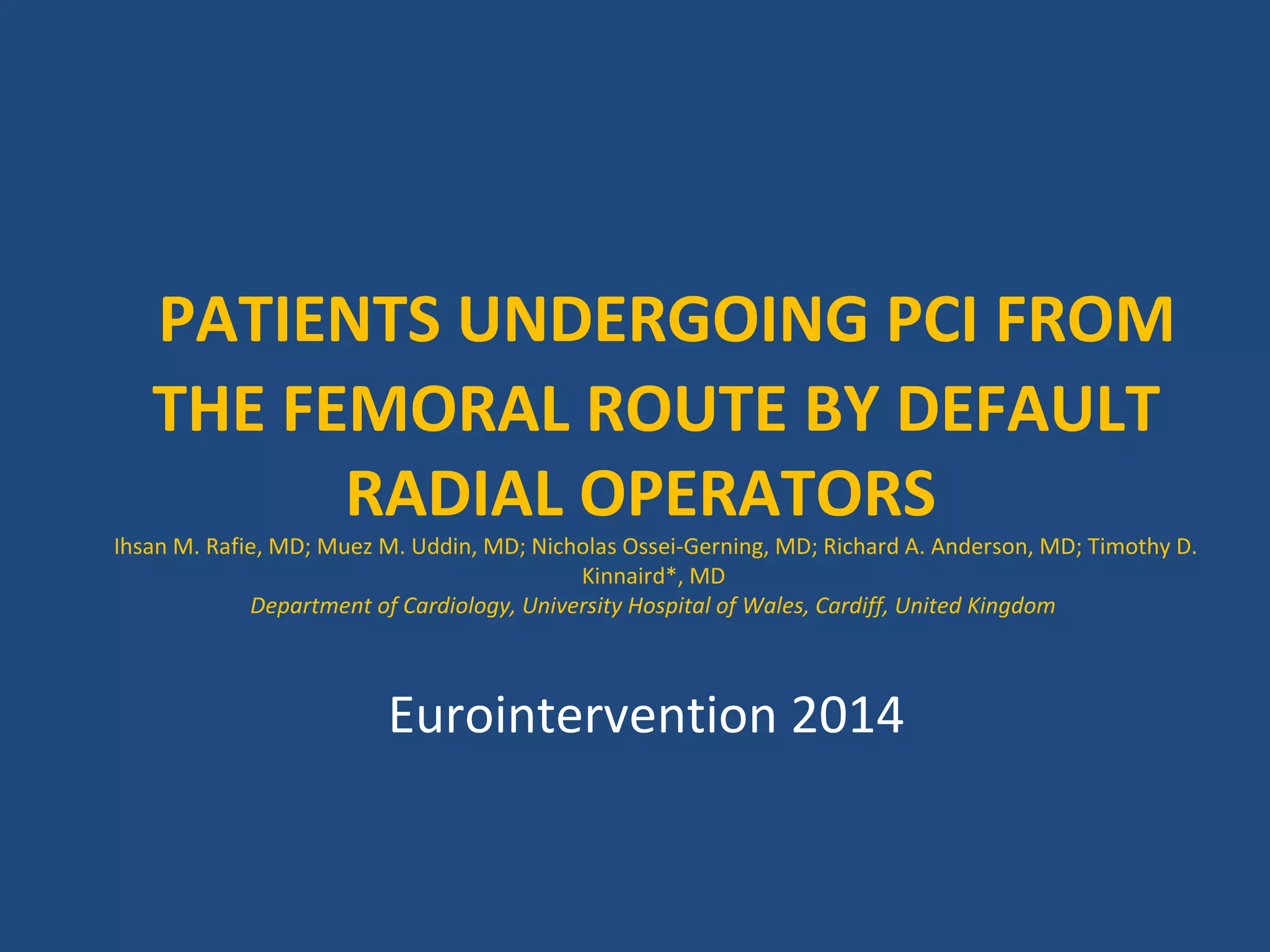 PATIENTS UNDERGOING PCI FROM 
THE FEMORAL ROUTE BY DEFAULT 
RADIAL OPERATORS 
Ihsan M. Rafie, MD; Muez M. Uddin, MD; Nicholas Ossei-Gerning, MD; Richard A. Anderson, MD; Timothy D. 
Kinnaird*, MD 
Department of Cardiology, University Hospital of Wales, Cardiff, United Kingdom 
Eurointervention 2014 
 