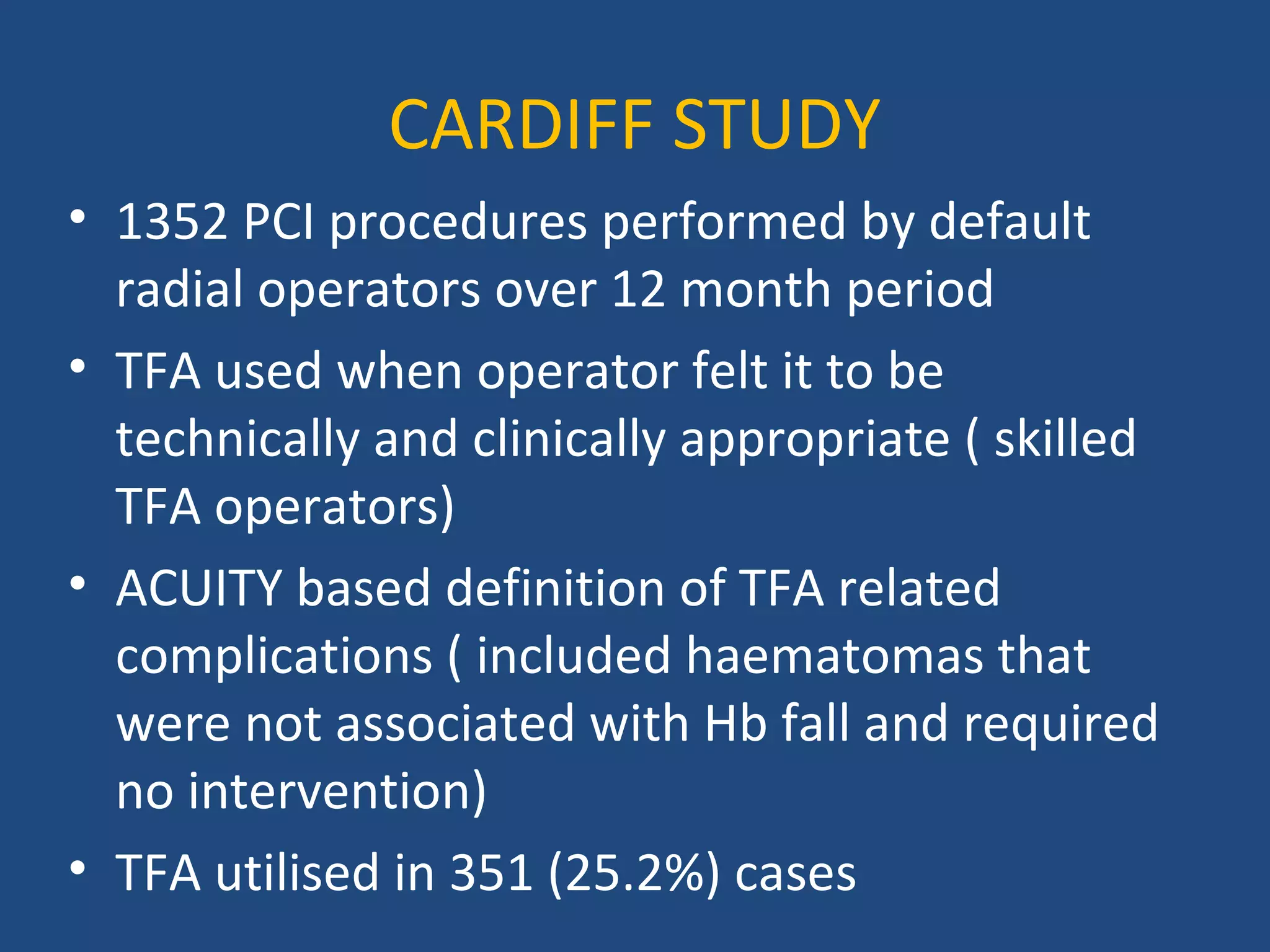 CARDIFF STUDY 
• 1352 PCI procedures performed by default 
radial operators over 12 month period 
• TFA used when operator felt it to be 
technically and clinically appropriate ( skilled 
TFA operators) 
• ACUITY based definition of TFA related 
complications ( included haematomas that 
were not associated with Hb fall and required 
no intervention) 
• TFA utilised in 351 (25.2%) cases 
 