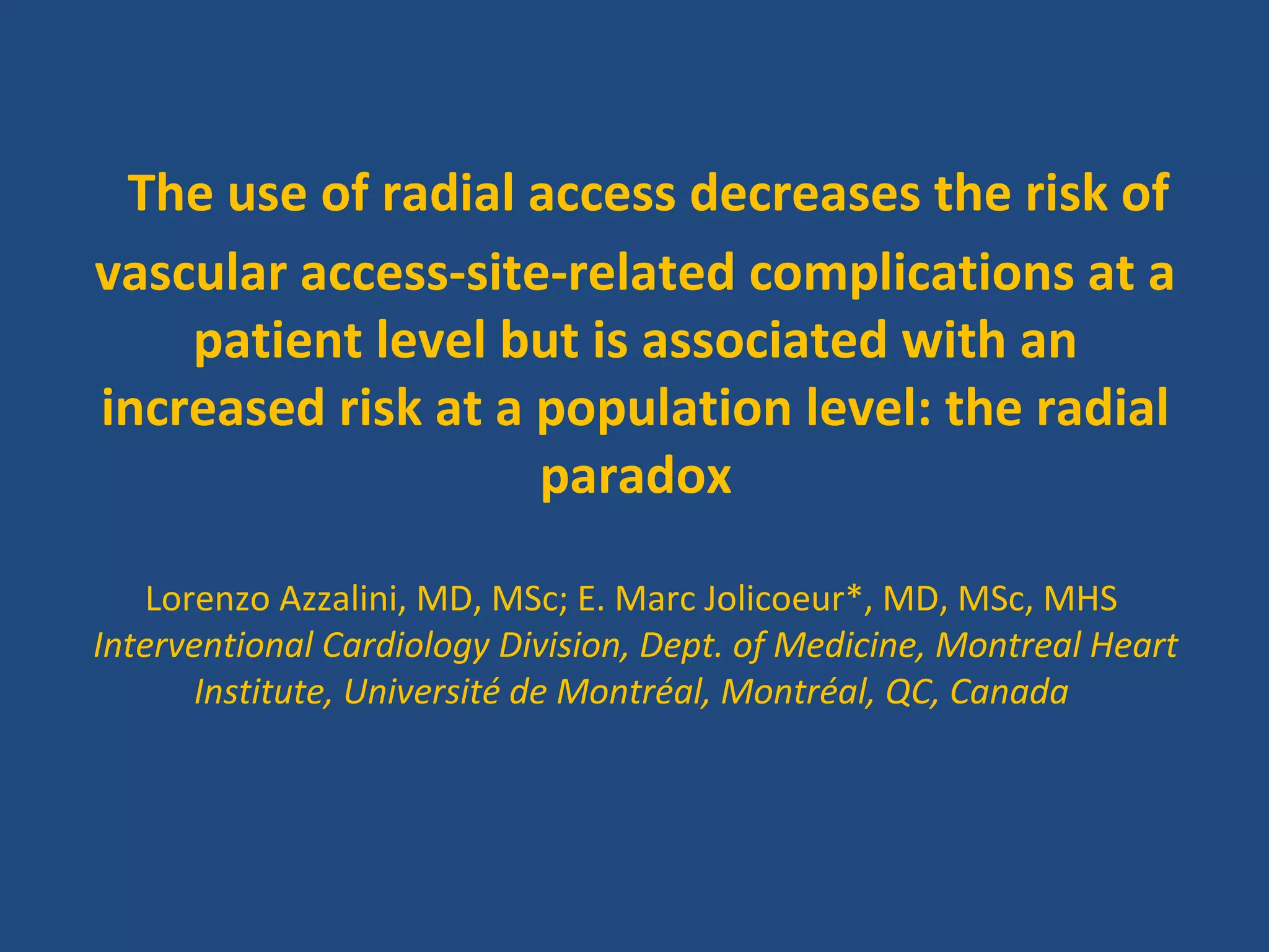 The use of radial access decreases the risk of 
vascular access-site-related complications at a 
patient level but is associated with an 
increased risk at a population level: the radial 
paradox 
Lorenzo Azzalini, MD, MSc; E. Marc Jolicoeur*, MD, MSc, MHS 
Interventional Cardiology Division, Dept. of Medicine, Montreal Heart 
Institute, Université de Montréal, Montréal, QC, Canada 
 