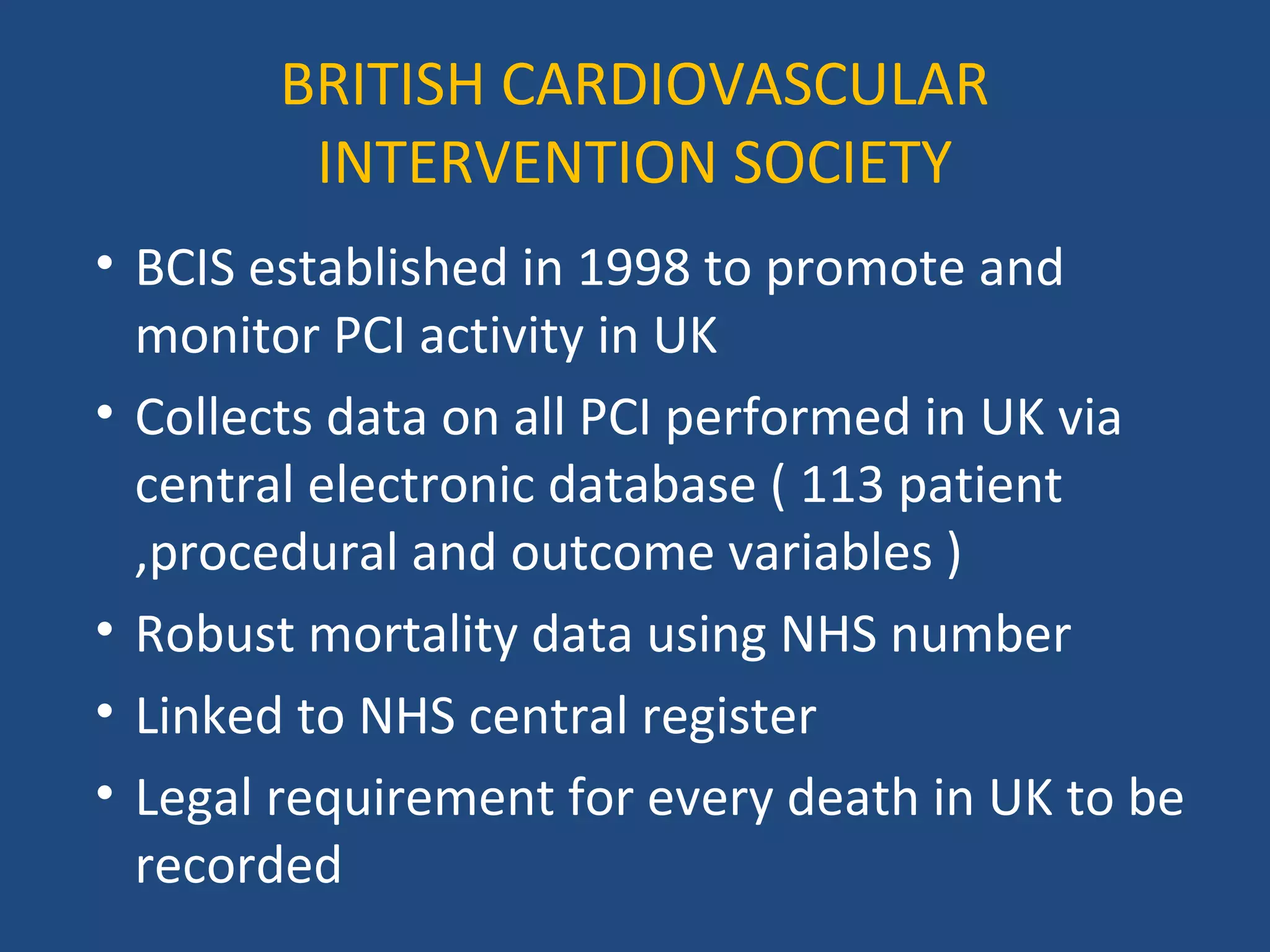 BRITISH CARDIOVASCULAR 
INTERVENTION SOCIETY 
• BCIS established in 1998 to promote and 
monitor PCI activity in UK 
• Collects data on all PCI performed in UK via 
central electronic database ( 113 patient 
,procedural and outcome variables ) 
• Robust mortality data using NHS number 
• Linked to NHS central register 
• Legal requirement for every death in UK to be 
recorded 
 