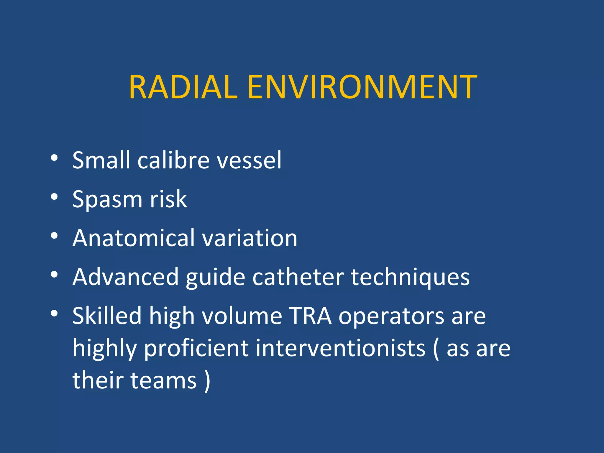 RADIAL ENVIRONMENT 
• Small calibre vessel 
• Spasm risk 
• Anatomical variation 
• Advanced guide catheter techniques 
• Skilled high volume TRA operators are 
highly proficient interventionists ( as are 
their teams ) 
 