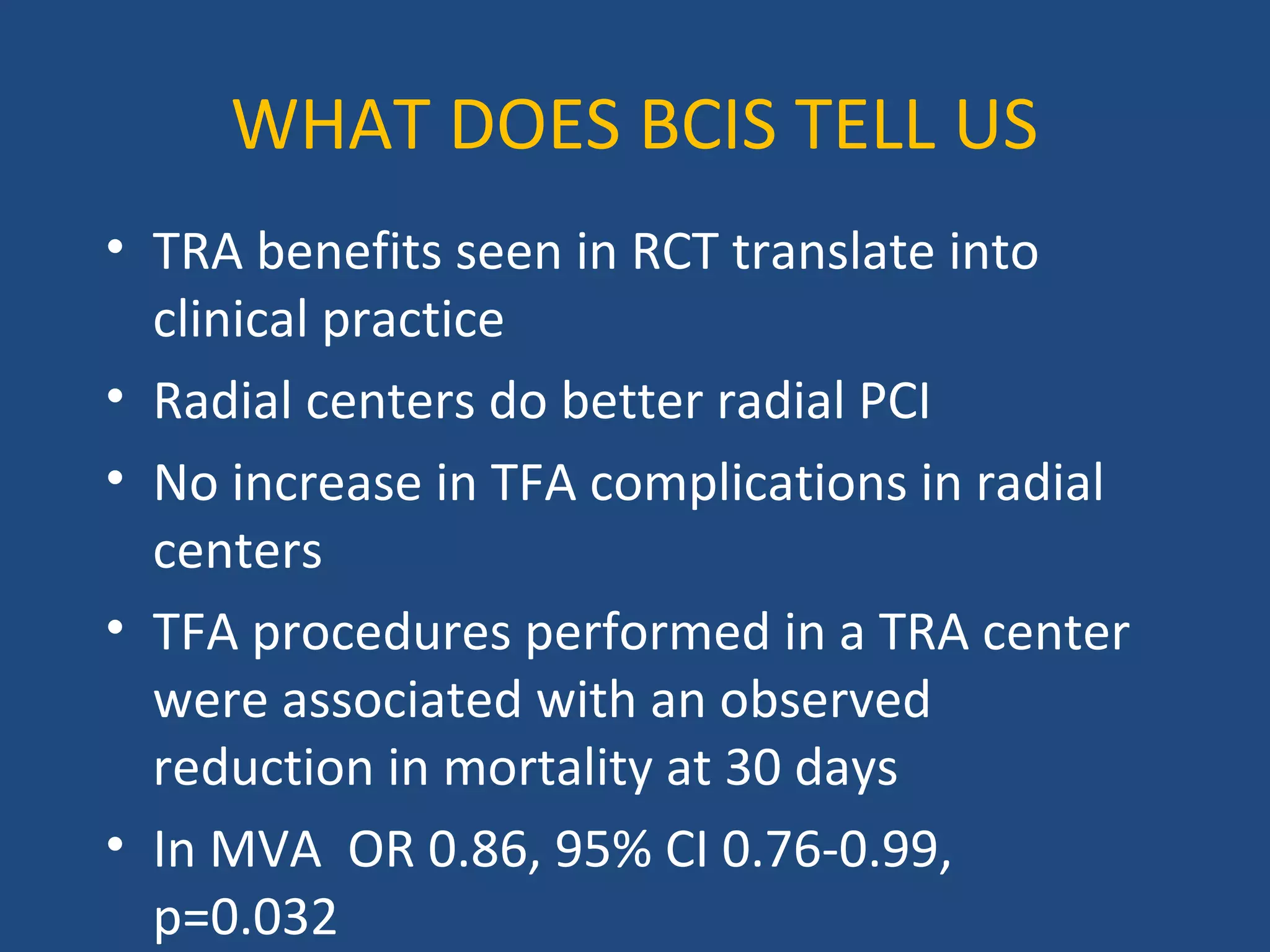 WHAT DOES BCIS TELL US 
• TRA benefits seen in RCT translate into 
clinical practice 
• Radial centers do better radial PCI 
• No increase in TFA complications in radial 
centers 
• TFA procedures performed in a TRA center 
were associated with an observed 
reduction in mortality at 30 days 
• In MVA OR 0.86, 95% CI 0.76-0.99, 
p=0.032 
 