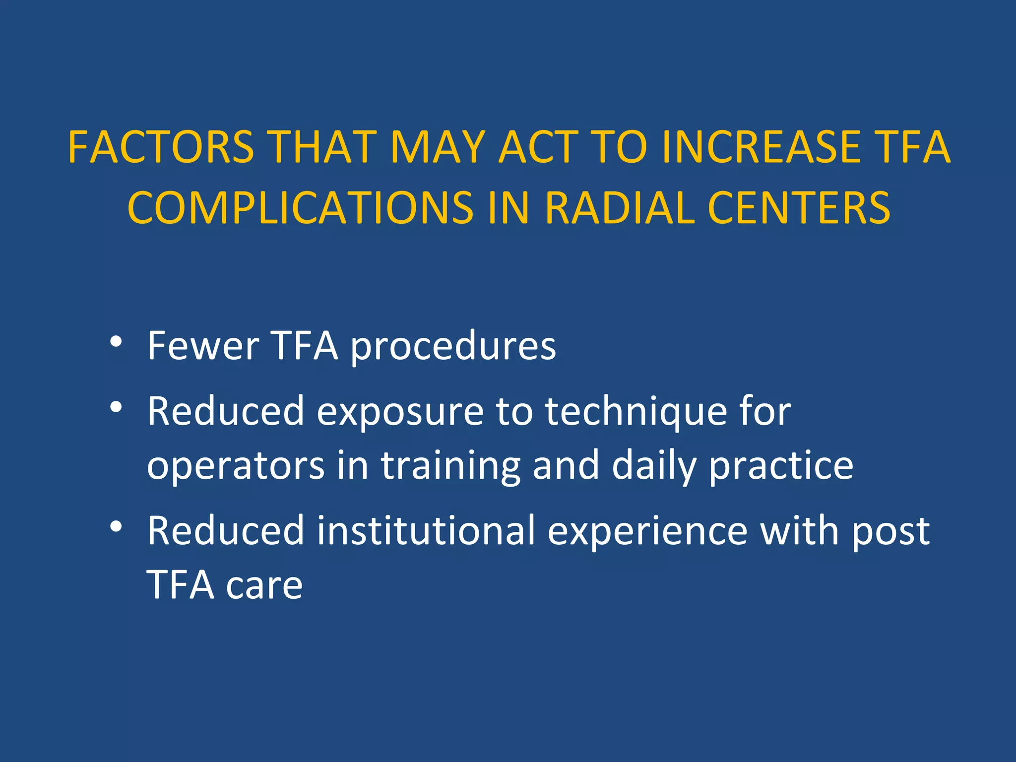 FACTORS THAT MAY ACT TO INCREASE TFA 
COMPLICATIONS IN RADIAL CENTERS 
• Fewer TFA procedures 
• Reduced exposure to technique for 
operators in training and daily practice 
• Reduced institutional experience with post 
TFA care 
 