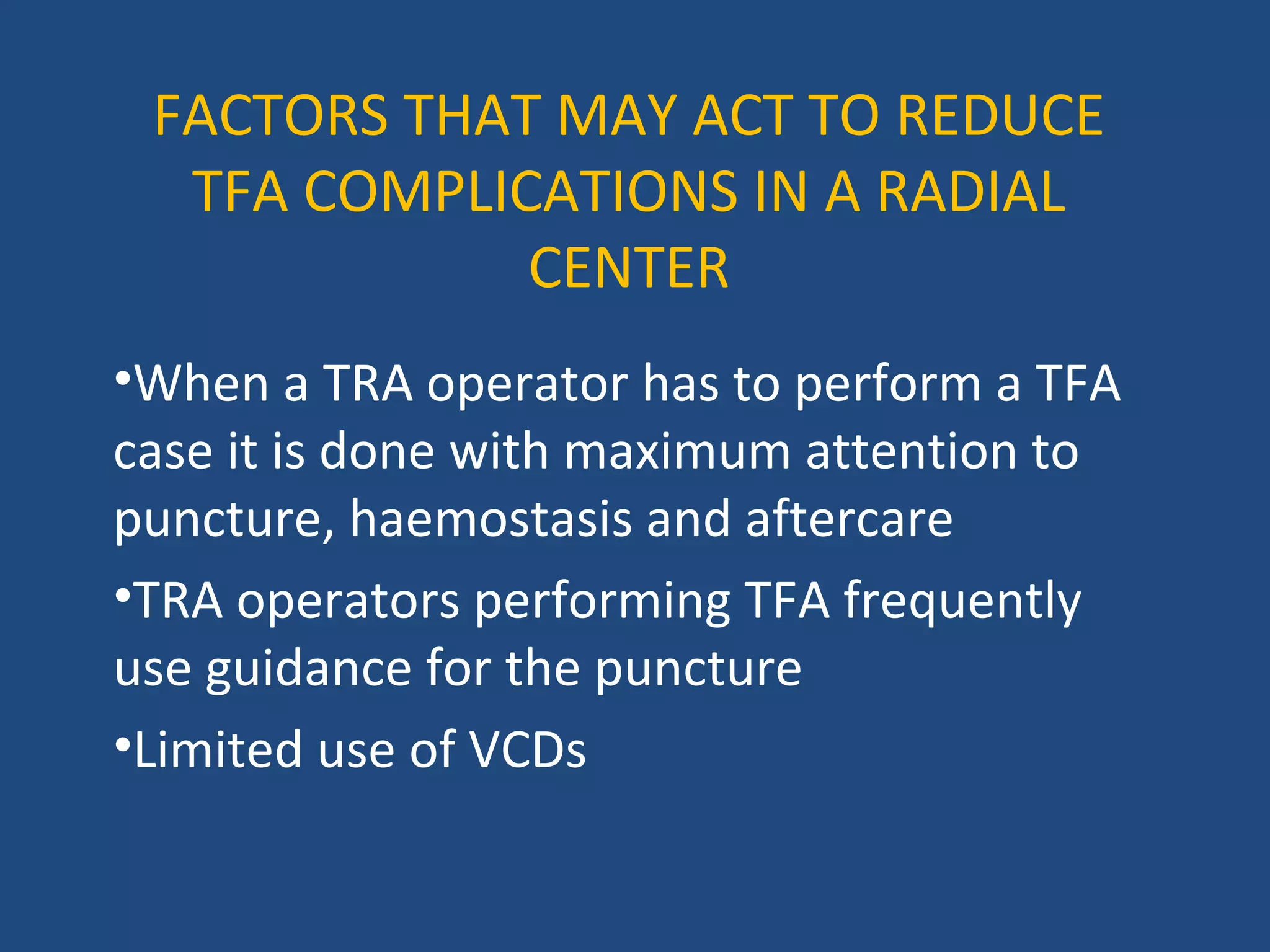 FACTORS THAT MAY ACT TO REDUCE 
TFA COMPLICATIONS IN A RADIAL 
CENTER 
•When a TRA operator has to perform a TFA 
case it is done with maximum attention to 
puncture, haemostasis and aftercare 
•TRA operators performing TFA frequently 
use guidance for the puncture 
•Limited use of VCDs 
 