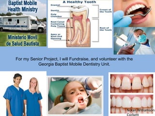 For my Senior Project, I will Fundraise, and volunteer with the
           Georgia Baptist Mobile Dentistry Unit.




                                                           Nolan Williamson
 