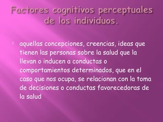  aquellas concepciones, creencias, ideas que
tienen las personas sobre la salud que la
llevan o inducen a conductas o
comportamientos determinados, que en el
caso que nos ocupa, se relacionan con la toma
de decisiones o conductas favorecedoras de
la salud
 