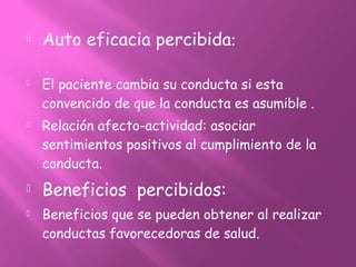  Auto eficacia percibida:
 El paciente cambia su conducta si esta
convencido de que la conducta es asumible .
 Relación afecto-actividad: asociar
sentimientos positivos al cumplimiento de la
conducta.
 Beneficios percibidos:
 Beneficios que se pueden obtener al realizar
conductas favorecedoras de salud.
 