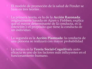  El modelo de promoción de la salud de Pender se
basa en tres teorías :
 La primera teoría, es la de la Acción Razonada:
originalmente basada en Ajzen y Fishben, explica
que el mayor determinante de la conducta, es la
intención o el propósito que tiene la conducta de
un individuo.
 La segunda es la Acción Planteada: la conducta de
una persona se realizará con mayor probabilidad
 La tercera es la Teoría Social-Cognitivala auto-
eficacia es uno de los factores más influyentes en el
funcionamiento humano.
 .
 