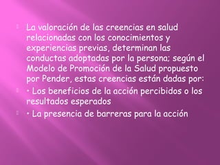  La valoración de las creencias en salud
relacionadas con los conocimientos y
experiencias previas, determinan las
conductas adoptadas por la persona; según el
Modelo de Promoción de la Salud propuesto
por Pender, estas creencias están dadas por:
 • Los beneficios de la acción percibidos o los
resultados esperados
 • La presencia de barreras para la acción
 