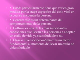  • Edad: particularmente tiene que ver en gran
medida por la etapa específica del ciclo vital en
la cual se encuentre la persona.
 • Género: éste es un determinante del
comportamiento de la persona
 • Cultura: es una de las más importantes
condiciones que llevan a las personas a adoptar
un estilo de vida ya sea saludable o no.
 • Clase o nivel socioeconómico: es un factor
fundamental al momento de llevar un estilo de
vida saludable
 
