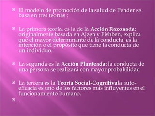    El modelo de promoción de la salud de Pender se
    basa en tres teorías :

   La primera teoría, es la de la Acción Razonada:
    originalmente basada en Ajzen y Fishben, explica
    que el mayor determinante de la conducta, es la
    intención o el propósito que tiene la conducta de
    un individuo.

   La segunda es la Acción Planteada: la conducta de
    una persona se realizará con mayor probabilidad

   La tercera es la Teoría Social-Cognitivala auto-
    eficacia es uno de los factores más influyentes en el
    funcionamiento humano.
   .
 