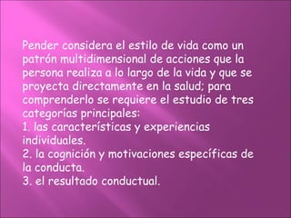 Pender considera el estilo de vida como un
patrón multidimensional de acciones que la
persona realiza a lo largo de la vida y que se
proyecta directamente en la salud; para
comprenderlo se requiere el estudio de tres
categorías principales:
1. las características y experiencias
individuales.
2. la cognición y motivaciones específicas de
la conducta.
3. el resultado conductual.
 
 
