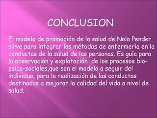 CONCLUSION
El modelo de promoción de la salud de Nola Pender
sirve para integrar los métodos de enfermería en la
conductas de la salud de las personas. Es guía para
la observación y explotación de los procesos bio-
psico-sociales,que son el modelo a seguir del
individuo, para la realización de las conductas
destinadas a mejorar la calidad del vida a nivel de
salud.
 